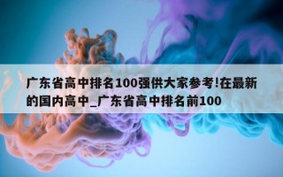 广东省高中排名 100 强供大家参考! 在最新的国内高中_广东省高中排名前 100