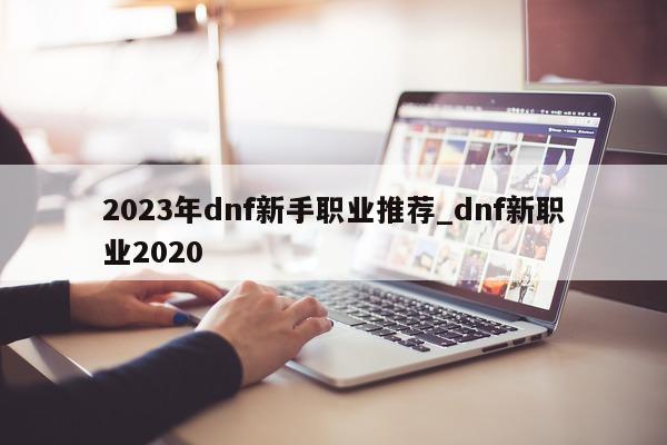 2023 年 dnf 新手职业推荐_dnf 新职业 2020- 第 1 张图片 - 新易生活风水网